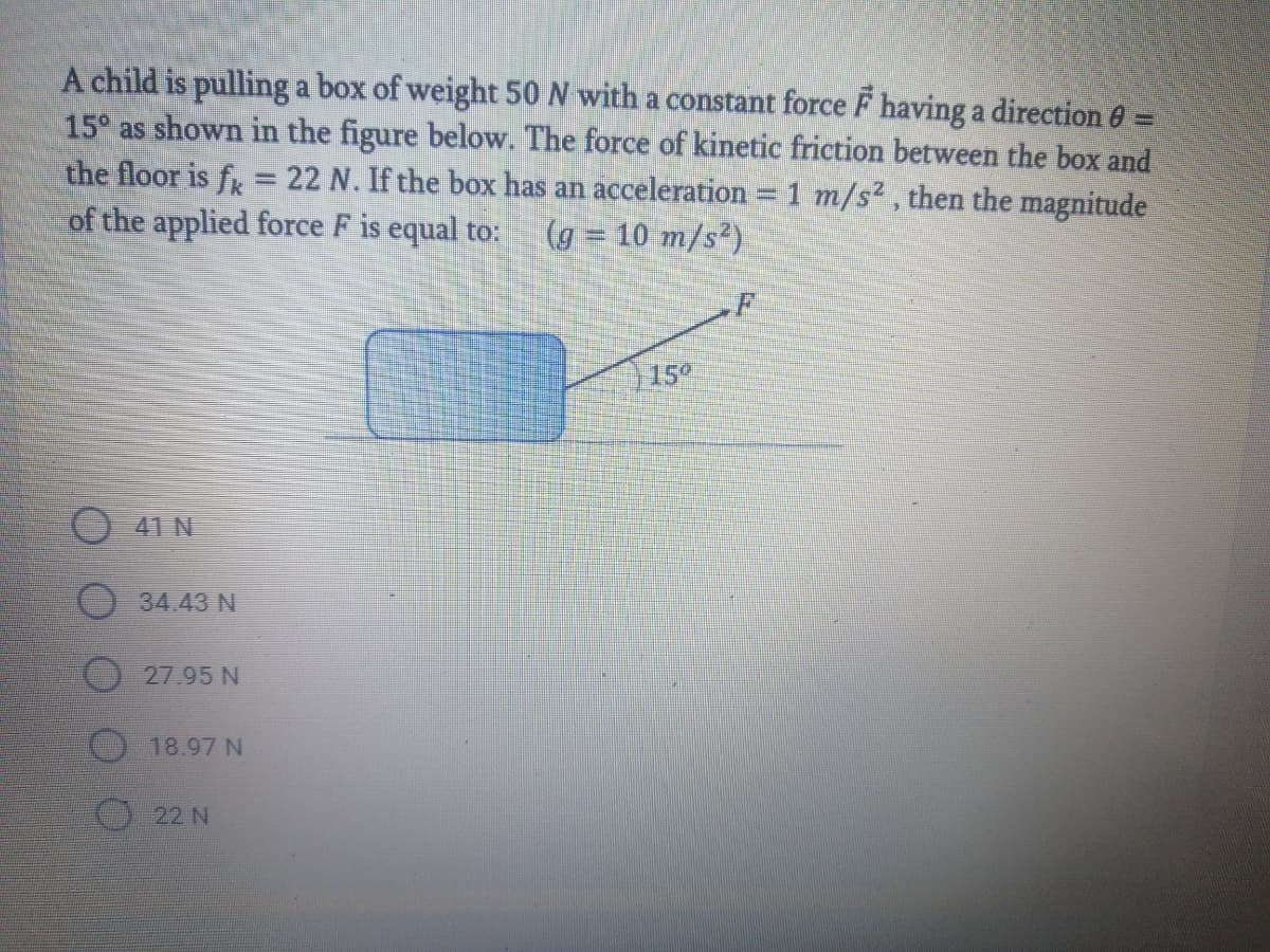 A child is pulling a box of weight 50 N with a constant force F having a direction 6 =
15° as shown in the figure below. The force of kinetic friction between the box and
the floor is fr
of the applied force F is equal to:
22 N. If the box has an acceleration 1 m/s2, then the magnitude
(g = 10 m/s²)
15°
O 41 N
34.43 N
27.95 N
18.97 N
22 N
