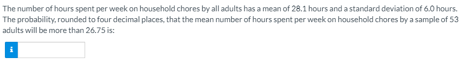 The number of hours spent per week on household chores by all adults has a mean of 28.1 hours and a standard deviation of 6.0 hours.
The probability, rounded to four decimal places, that the mean number of hours spent per week on household chores by a sample of 53
adults will be more than 26.75 is:
