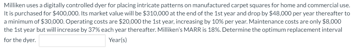 Milliken uses a digitally controlled dyer for placing intricate patterns on manufactured carpet squares for home and commercial use.
It is purchased for $400,000. Its market value will be $310,000 at the end of the 1st year and drop by $48,000 per year thereafter to
a minimum of $30,000. Operating costs are $20,000 the 1st year, increasing by 10% per year. Maintenance costs are only $8,000
the 1st year but will increase by 37% each year thereafter. Milliken's MARR is 18%. Determine the optimum replacement interval
for the dyer.
Year(s)