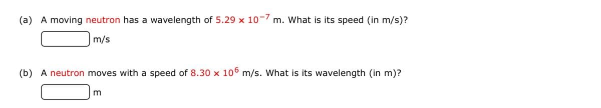 (a) A moving neutron has a wavelength of 5.29 x 10-/ m. What is its speed (in m/s)?
m/s
(b) A neutron moves with a speed of 8.30 x 10° m/s. What is its wavelength (in m)?
m
