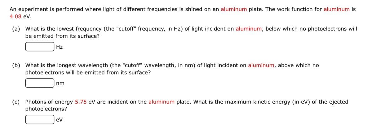 An experiment is performed where light of different frequencies is shined on an aluminum plate. The work function for aluminum is
4.08 eV.
(a) What is the lowest frequency (the "cutoff" frequency, in Hz) of light incident on aluminum, below which no photoelectrons will
be emitted from its surface?
Hz
(b) What is the longest wavelength (the "cutoff" wavelength, in nm) of light incident on aluminum, above which no
photoelectrons will be emitted from its surface?
nm
(c) Photons of energy 5.75 eV are incident on the aluminum plate. What is the maximum kinetic energy (in eV) of the ejected
photoelectrons?
ev
