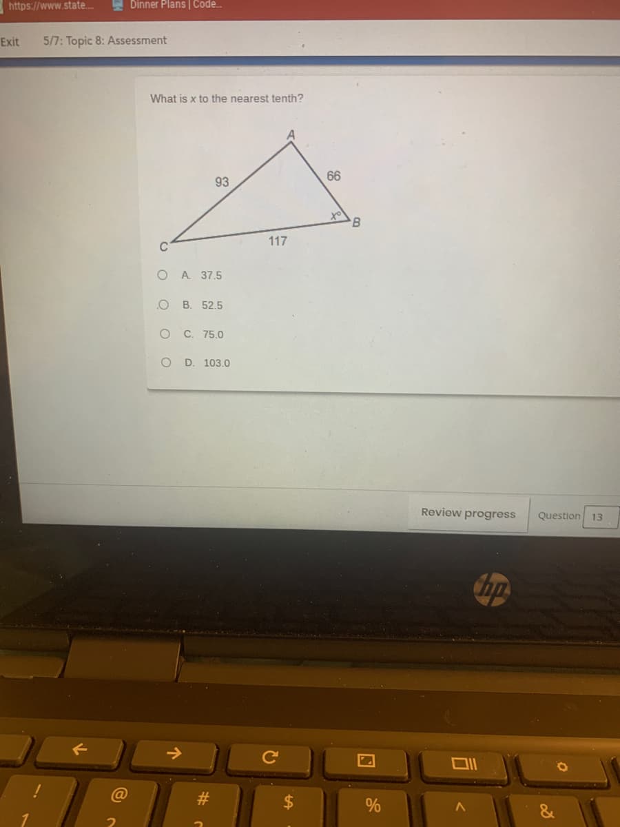 https://www.state..
E Dinner Plans | Code.
Exit
5/7: Topic 8: Assessment
What is x to the nearest tenth?
66
93
B
117
O A. 37.5
В. 52.5
оС. 75.0
O D. 103.0
Review progress
Question
13
Ce
司
C O O
