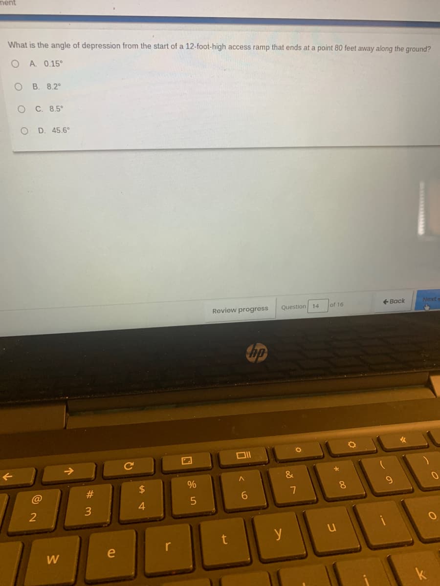 ment
What is the angle of depression from the start of a 12-foot-high access ramp that ends at a point 80 feet away along the ground?
A. 0.15°
В. 8.2°
C. 8.5°
D. 45.6°
Review progress
Question 14
of 16
+ Back
Next
bp
->
&
@
#
$
9
8
6.
4
e
r
W
k
*
