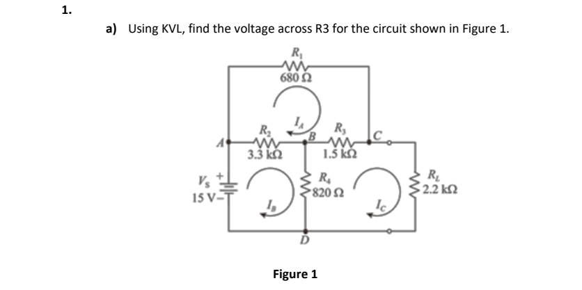 1.
a) Using KVL, find the voltage across R3 for the circuit shown in Figure 1.
R,
680 N
R2
R,
A
3.3 kM
1.5 kM
Vs
15 V-T
R.
820 2
R
2.2 kN
Figure 1
