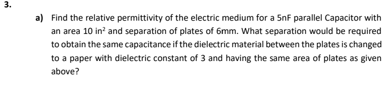 a) Find the relative permittivity of the electric medium for a 5nF parallel Capacitor with
an area 10 in? and separation of plates of 6mm. What separation would be required
to obtain the same capacitance if the dielectric material between the plates is changed
to a paper with dielectric constant of 3 and having the same area of plates as given
above?
3.
