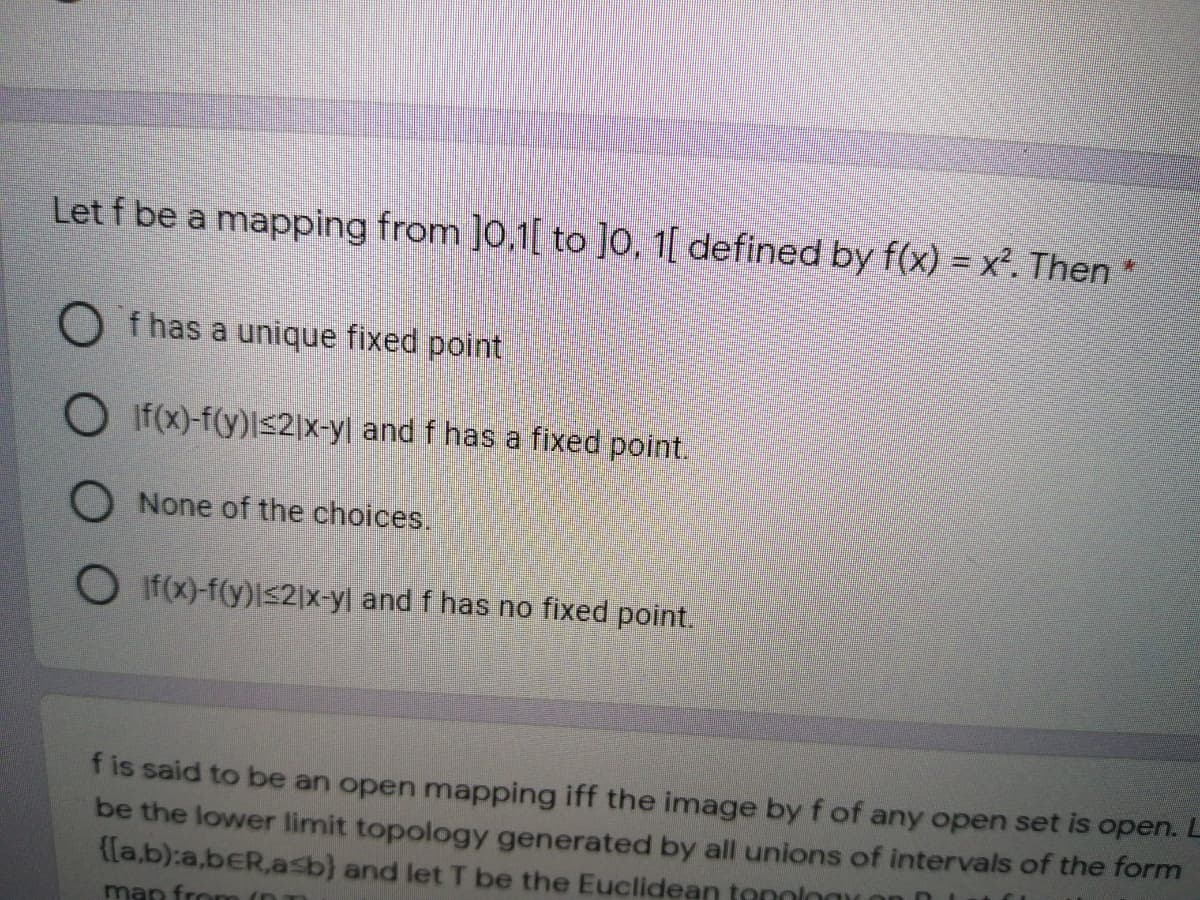 Let f be a mapping from ]0,1[ to ]0, 1[ defined by f(x) = x². Then *
O f has a unique fixed point
O If(x)-f(y)ls2|x-yl and f has a fixed point.
O None of the choices.
O If(x)-f(y)l<2|x-yl and f has no fixed point.
f is said to be an open mapping iff the image by f of any open set is open. L
be the lower limit topology generated by all unions of intervals of the form
{[a,b):a,beR.asb) and let T be the Euclidean tenning
man from (D
