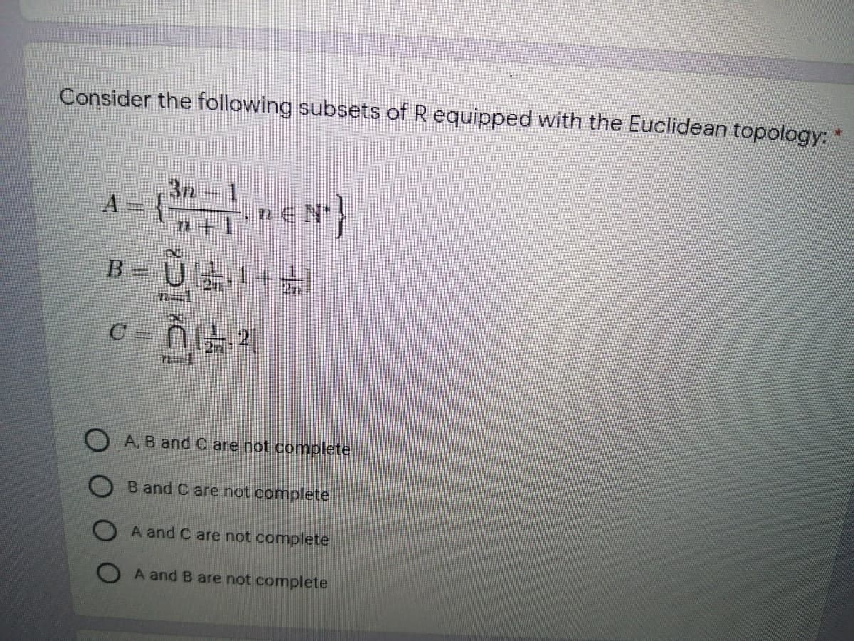 Consider the following subsets of R equipped with the Euclidean topology:
3n
1.
A = {
n+1'
B= U1+ 늙
2
n=1
C = Ñ 21
n=1
O A, B and C are not complete
O B and C are not complete
O A and C are not complete
A and B are not complete
