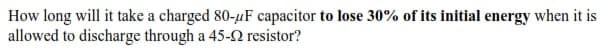 How long will it take a charged 80-uF capacitor to lose 30% of its initial energy when it is
allowed to discharge through a 45-2 resistor?
