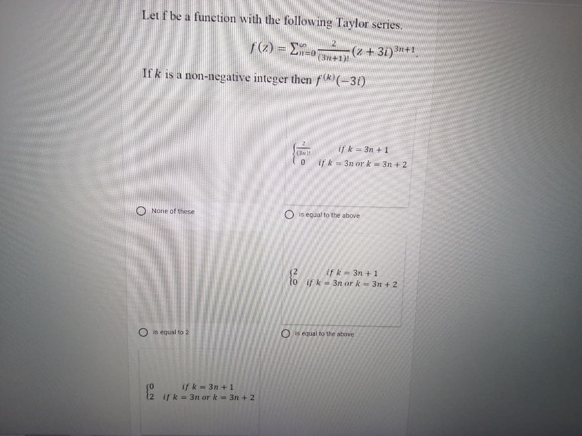 Let f be a function with the following Taylor series.
2
r(2) = E
(2+3i)3n+1
(3n+1)!
Ifk is a non-negative integer then fk(-31)
if k = 3n + 1
if k = 3n or k = 3n + 2
O None of these
O is equal to the above
if k 3n + 1
if k = 3n ork = 3n + 2
O is equal to 2
O is equal to the above
if k = 3n + 1
(2 if k = 3n or k = 3n + 2
