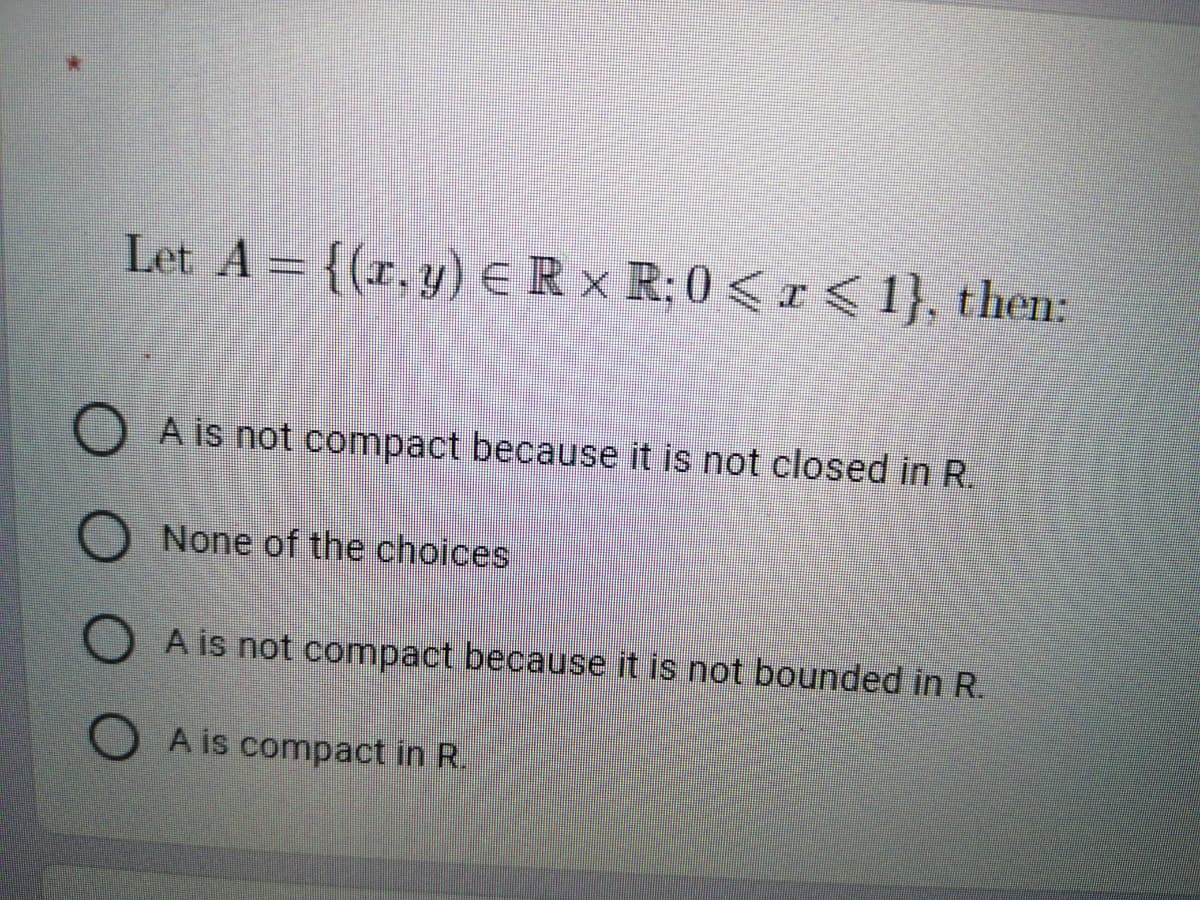 Let A = {(r.y) ER x R; 0 <I<1}, then:
O A is not compact because it is not closed in R.
None of the choices
A is not compact because it is not bounded in R.
OA is compact in R.
