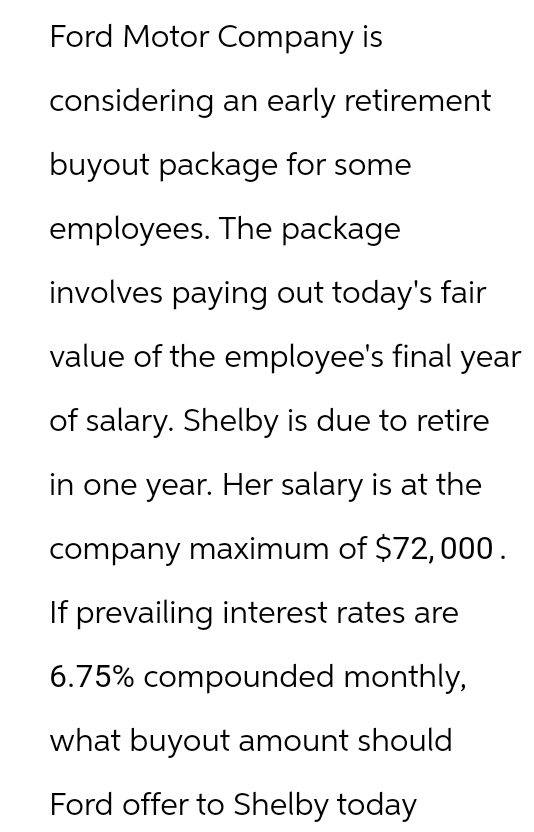 Ford Motor Company is
considering an early retirement
buyout package for some
employees. The package
involves paying out today's fair
value of the employee's final year
of salary. Shelby is due to retire
in one year. Her salary is at the
company maximum of $72,000.
If prevailing interest rates are
6.75% compounded monthly,
what buyout amount should
Ford offer to Shelby today