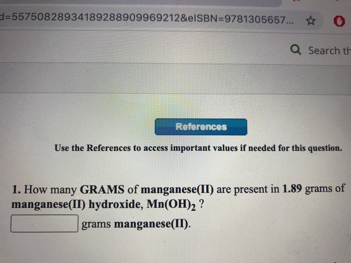 d%355750828934189288909969212&elSBN=9781305657... *
Q Search th
References
Use the References to access important values if needed for this question.
1. How many GRAMS of manganese(II) are present in 1.89 grams of
manganese(II) hydroxide, Mn(OH)2 ?
grams manganese(II).
