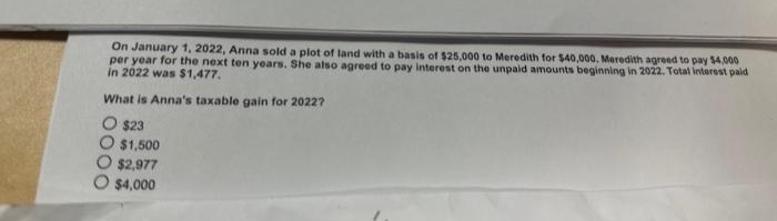 On January 1, 2022, Anna sold a plot of land with a basis of $25,000 to Meredith for $40,000. Meredith agreed to pay $4,000
per year for the next ten years. She also agreed to pay interest on the unpaid amounts beginning in 2022. Total interest paid
in 2022 was $1,477.
What is Anna's taxable gain for 20227
O $23
$1,500
O $2,977
$4,000