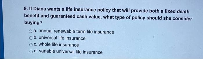 9. If Diana wants a life insurance policy that will provide both a fixed death
benefit and guaranteed cash value, what type of policy should she consider
buying?
a. annual renewable term life insurance
b. universal life insurance
c. whole life insurance
d. variable universal life insurance