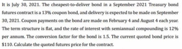 It is July 30, 2021. The cheapest-to-deliver bond in a September 2021 Treasury bond
futures contract is a 13% coupon bond, and delivery is expected to be made on September
30, 2021. Coupon payments on the bond are made on February 4 and August 4 each year.
The term structure is flat, and the rate of interest with semiannual compounding is 12%
per annum. The conversion factor for the bond is 1.5. The current quoted bond price is
$110. Calculate the quoted futures price for the contract.