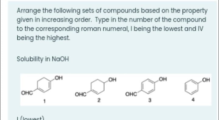 Arrange the following sets of compounds based on the property
given in increasing order. Type in the number of the compound
to the corresponding roman numeral, I being the lowest and IV
being the highest.
Solubility in NaOH
OH
OH
HO
OHC
OHC
OHC
(lowest)
2.
