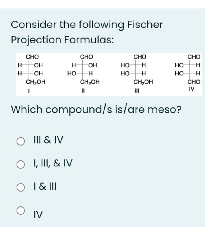 Consider the following Fischer
Projection Formulas:
Сно
CHO
CHO
CHO
H OH
H OH
H-
HO-
Но
но
H-
HO
ČH2OH
H-
OH
но-
--
H-
ČH2OH
ČH2OH
CHO
IV
II
II
Which compound/s is/are meso?
III & IV
O
I, III, & IV
O I & II
IV
