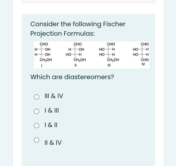 Consider the following Fischer
Projection Formulas:
сно
сно
-OH
CHO
CHO
H-
OH
H-
но-
но-
HO-H
ČH2OH
но-
CH2OH
но
сно
IV
H-
OH
ČH2OH
II
III
Which are diastereomers?
III & IV
I & II
O I & I
Il & IV
