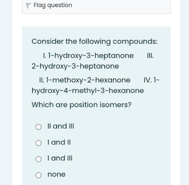 P Flag question
Consider the following compounds:
I. 1-hydroxy-3-heptanone
2-hydroxy-3-heptanone
II.
II. I-methoxy-2-hexanone
IV. 1-
hydroxy-4-methyl-3-hexanone
Which are position isomers?
O Il and III
I and II
I and III
none
