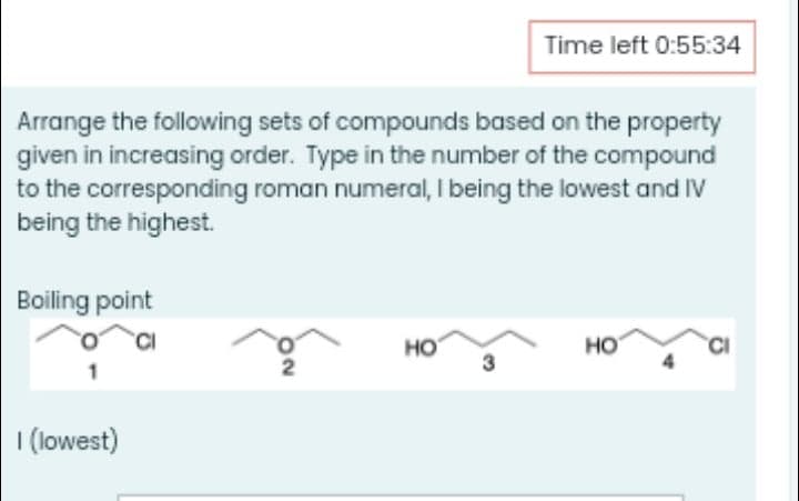 Time left 0:55:34
Arrange the following sets of compounds based on the property
given in increasing order. Type in the number of the compound
to the corresponding roman numeral, I being the lowest and IV
being the highest.
Boiling point
HO
3
HO
I (lowest)
