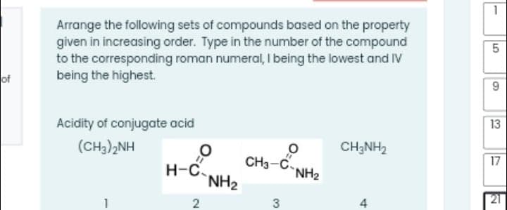 1
Arrange the following sets of compounds based on the property
given in increasing order. Type in the number of the compound
to the corresponding roman numeral, I being the lowest and IV
being the highest.
of
9.
Acidity of conjugate acid
13
(CH,),NH
CH3NH2
CH3-C.
NH2
17
H-C.
`NH2
21
2
3
4
LO
