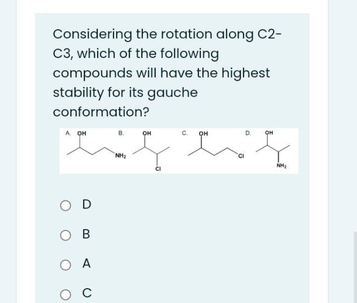 Considering the rotation along C2-
C3, which of the following
compounds will have the highest
stability for its gauche
conformation?
А. он
в.
D. OH
он
c.
он
NH2
NH2
O D
ов
A
O C
