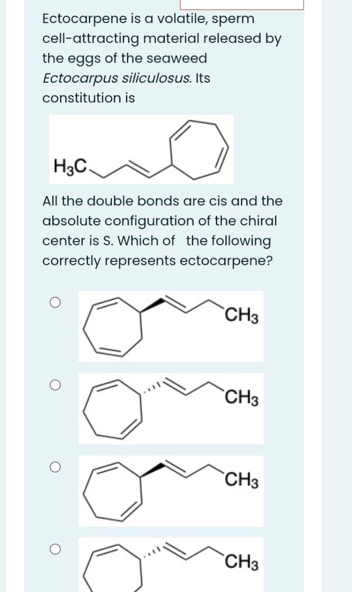 Ectocarpene is a volatile, sperm
cell-attracting material released by
the eggs of the seaweed
Ectocarpus siliculosus. Its
constitution is
H3C.
All the double bonds are cis and the
absolute configuration of the chiral
center is S. Which of the following
correctly represents ectocarpene?
`CH3
`CH3
`CH3
`CH3
