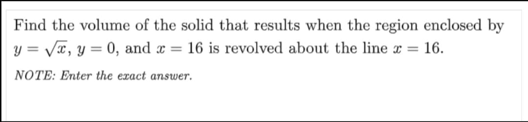 Find the volume of the solid that results when the region enclosed by
y = Vx, y = 0, and x
16 is revolved about the line x
16.
|3D
NOTE: Enter the exact answer.
