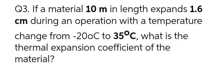 Q3. If a material 10 m in length expands 1.6
cm during an operation with a temperature
change from -200C to 35°C, what is the
thermal expansion coefficient of the
material?
