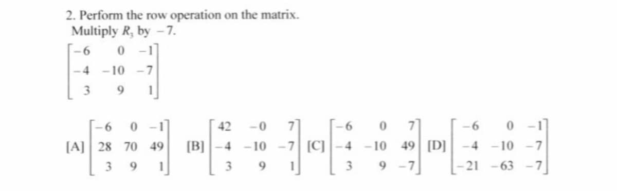 2. Perform the row operation on the matrix.
Multiply R, by -7.
-1
-4
-10 -7
3
9.
-6
0 -1
42
-0
7.
7
-6
0 -1
[A] 28 70 49
[B] ]-4
-10 -7 [C]
-4
- 10
49 [D]
-4
-10 -7
9
3.
9.
3.
9 -7
21 -63
-7
