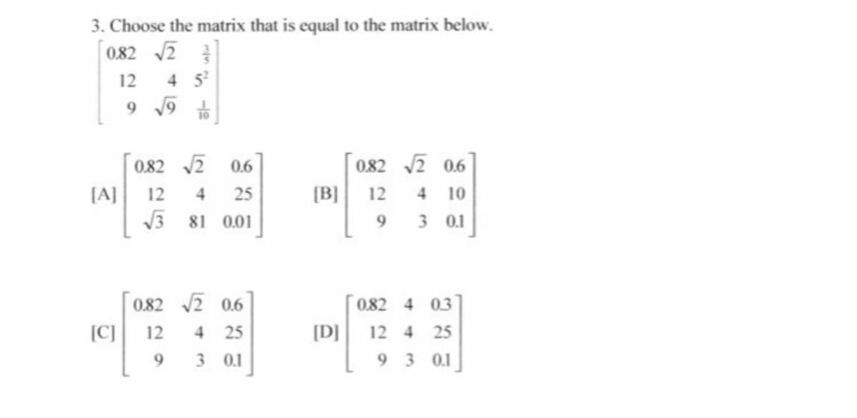 3. Choose the matrix that is equal to the matrix below.
0.82 2
12
4 5
9 19
市
082 2 0.6
4 10
3 0.1
0.82 2
0.6
[A]
12
25
[B] 12
4
V3 81 0.01
9.
0.82 2 0.6
082 4 03
[C]
12
25
[D]
12 4
25
4.
3 0.1
9 3 0.1
