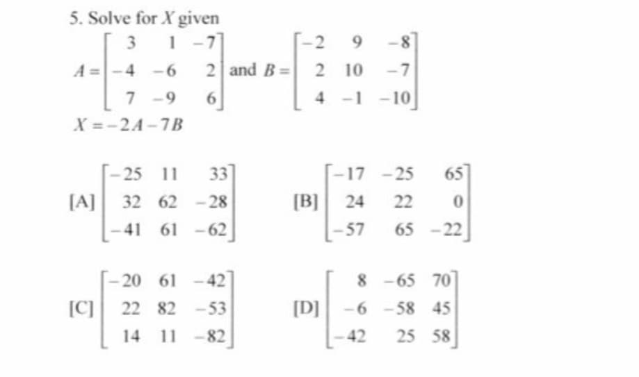 5. Solve for X given
1 -7]
3.
1
29
-8
A =
-4 -6
2 and B= 2
-7
7 -9
-1 -10]
6.
X =-2A-7B
[- 25 11
[A] 32 62 - 28
33
[-17 -25
65
[B] 24
22
41
61 -62
-57
65 -22
-20 61
- 42
8-65 70
[C]
22 82 -53
[D] -6 -58 45
25 58
14 11 -82
42
