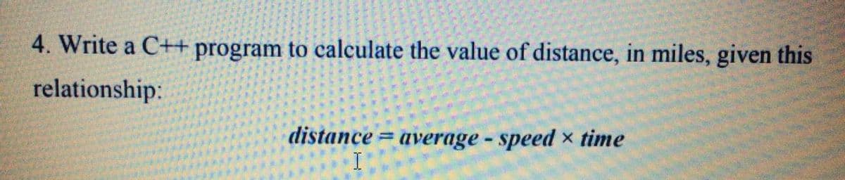 4. Write a C++program to calculate the value of distance, in miles, given this
relationship:
distance = average - speed x time
