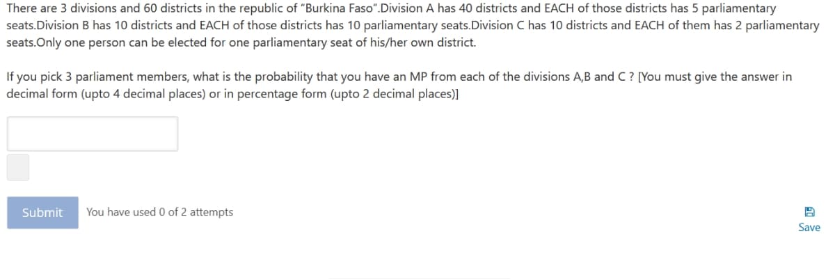 There are 3 divisions and 60 districts in the republic of "Burkina Faso".Division A has 40 districts and EACH of those districts has 5 parliamentary
seats.Division B has 10 districts and EACH of those districts has 10 parliamentary seats.Division C has 10 districts and EACH of them has 2 parliamentary
seats.Only one person can be elected for one parliamentary seat of his/her own district.
If you pick 3 parliament members, what is the probability that you have an MP from each of the divisions A,B and C ? [You must give the answer in
decimal form (upto 4 decimal places) or in percentage form (upto 2 decimal places)]
Submit
You have used 0 of 2 attempts
Save
