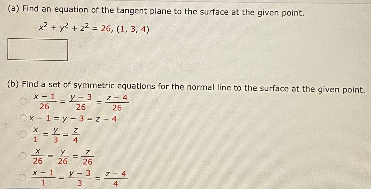 (a) Find an equation of the tangent plane to the surface at the given point.
x² + y2 + z² = 26, (1, 3, 4)
(b) Find a set of symmetric equations for the normal line to the surface at the given point.
x - 1_y- 3 _ z - 4
X –
z – 4
%3D
26
26
26
X - 1 = y – 3 = z – 4
X _ Y _ Z
%3D
1
26
26
26
O x-1- Y-3 - z- 4
X – 1
Z – 4
1.
3
4
N|4
