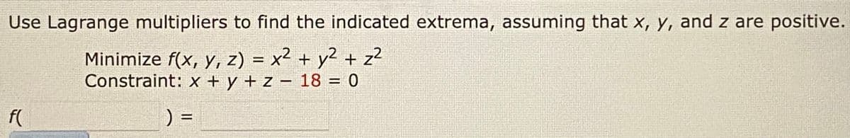 Use Lagrange multipliers to find the indicated extrema, assuming that x, y, and z are positive.
Minimize f(x, Y, z) = x² + y2 + z2
Constraint: x + y + z – 18 = 0
f(
) =
