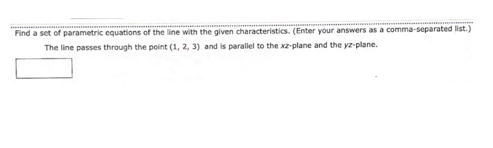 ...........
Find a set of parametric equations of the line with the given characteristics. (Enter your answers as a comma-separated list.)
The line passes through the point (1, 2, 3) and is parallel to the xz-plane and the yz-plane.
