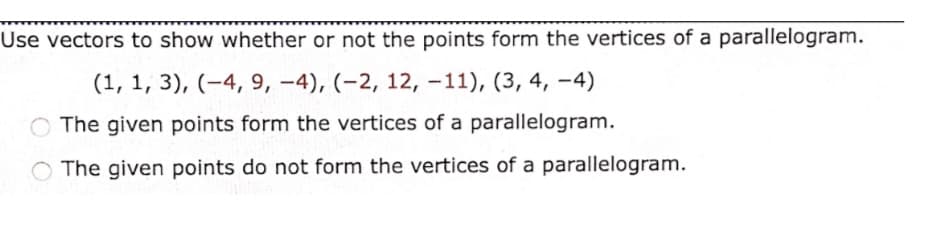 Use vectors to show whether or not the points form the vertices of a parallelogram.
(1, 1, 3), (-4, 9, -4), (-2, 12, -11), (3, 4, -4)
The given points form the vertices of a parallelogram.
The given points do not form the vertices of a parallelogram.

