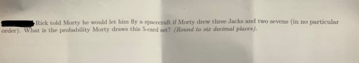 Rick told Morty he would let him fly a spacecraft if Morty drew three Jacks and two sevens (in no particular
order). What is the probability Morty draws this 5-card set? (Round to six decimal places).