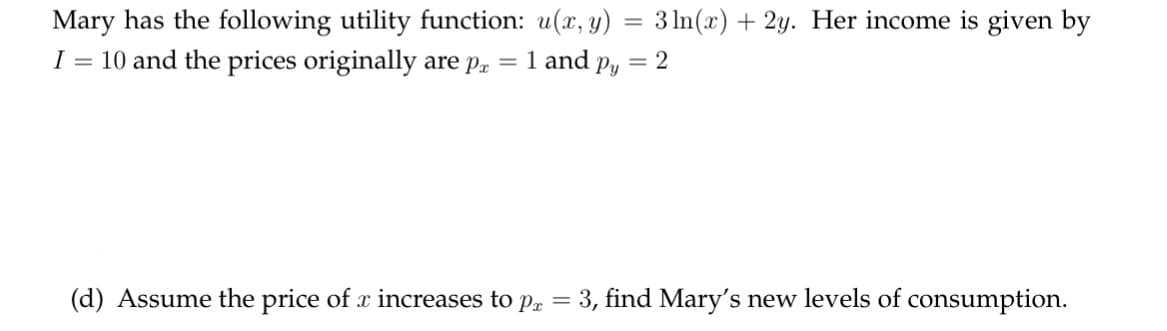 Mary has the following utility function: u(x, y) = 3 ln(x) + 2y. Her income is given by
I = 10 and the prices originally are p = 1 and py
= 2
(d) Assume the price of x increases to px
=
= 3, find Mary's new levels of consumption.