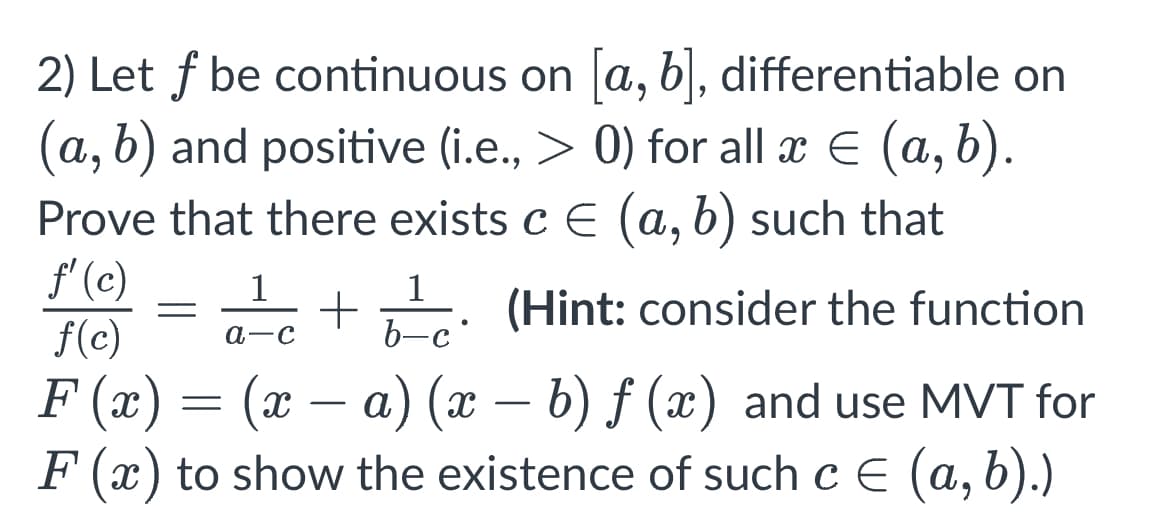 2) Let f be
continuous on [a, b], differentiable on
(a, b) and positive (i.e., > 0) for all x = (a, b).
Prove that there exists c = (a, b) such that
f'(c)
1
=
+ (Hint: consider the function
●
f(c) a-c
b-c
F(x) = (x − a) (x − b) ƒ (x) and use MVT for
F(x) to show the existence of such c = (a, b).)