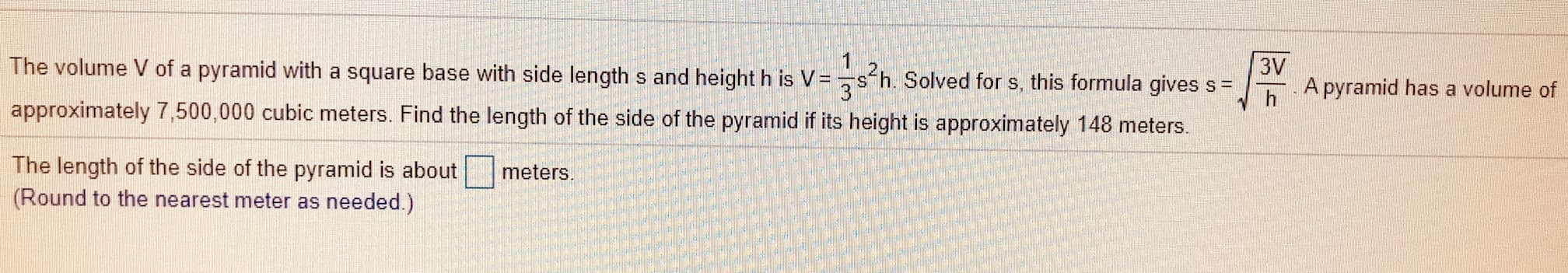 3V
A pyramid has a volume of
The volume V of a pyramid with a square base with side length s and height h is V =
s'h. Solved for s, this formula gives s =
approximately 7,500,000 cubic meters. Find the length of the side of the pyramid if its height is approximately 148 meters.
h

