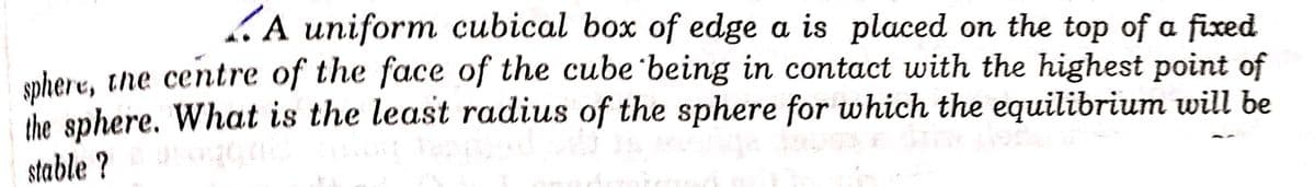 KA uniform cubical box of edge a is placed on the top of a fixed
sphere, the centre of the face of the cube being in contact with the highest point of
the sphere. What is the least radius of the sphere for which the equilibrium will be
stable ?
