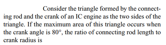 Consider the triangle formed by the connect-
ing rod and the crank of an IC engine as the two sides of the
triangle. If the maximum area of this triangle occurs when
the crank angle is 80°, the ratio of connecting rod length to
crank radius is
