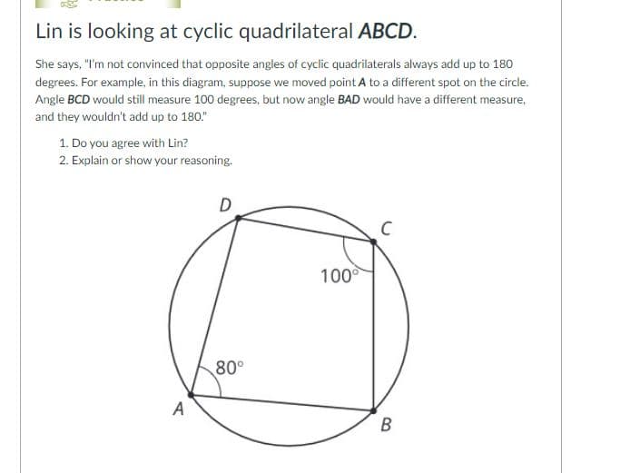 Lin is looking at cyclic quadrilateral ABCD.
She says, "I'm not convinced that opposite angles of cyclic quadrilaterals always add up to 180
degrees. For example, in this diagram, suppose we moved point A to a different spot on the circle.
Angle BCD would still measure 100 degrees, but now angle BAD would have a different measure,
and they wouldn't add up to 180."
1. Do you agree with Lin?
2. Explain or show your reasoning.
D
100
80°
A
B
