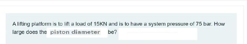 A lifting platform is to lift a load of 15KN and is to have a system pressure of 75 bar. How
large does the piston diameter be?