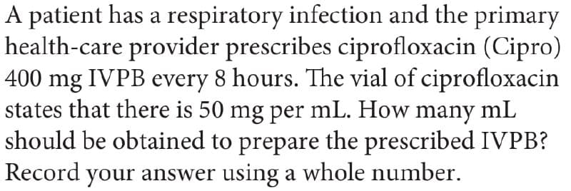 A patient has a respiratory infection and the primary
health-care provider prescribes ciprofloxacin (Cipro)
400 mg IVPB every 8 hours. The vial of ciprofloxacin
states that there is 50 mg per mL. How many mL
should be obtained to prepare the prescribed IVPB?
Record your answer using a whole number.