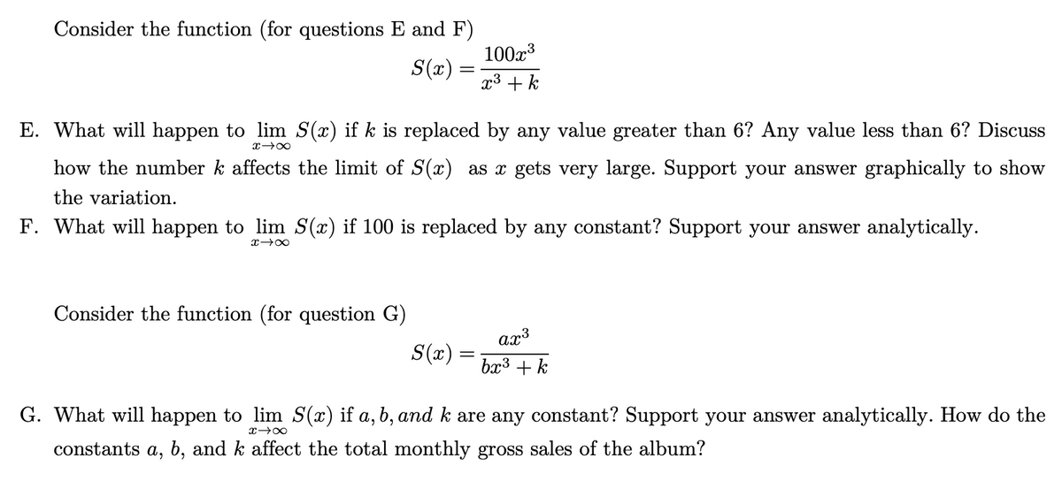 Consider the function (for questions E and F)
100x3
S(x) :
x³ + k
E. What will happen to lim S(x) if k is replaced by any value greater than 6? Any value less than 6? Discuss
how the number k affects the limit of S(x) as x gets very large. Support your answer graphically to show
the variation.
F. What will happen to lim S(x) if 100 is replaced by any constant? Support your answer analytically.
Consider the function (for question G)
ax3
S(x) =
bx3 +k
G. What will happen to lim S(x) if a, b, and k are any constant? Support your answer analytically. How do the
constants a, b, and k affect the total monthly gross sales of the album?
