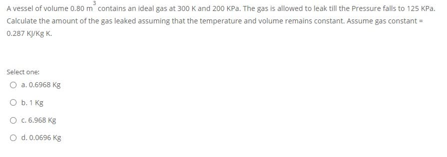 A vessel of volume 0.80 m contains an ideal gas at 300 K and 200 KPa. The gas is allowed to leak till the Pressure falls to 125 KPa.
Calculate the amount of the gas leaked assuming that the temperature and volume remains constant. Assume gas constant =
0.287 кукg К.
Select one:
O a. 0.6968 Kg
O b. 1 Kg
O c. 6.968 Kg
O d. 0.0696 Kg
