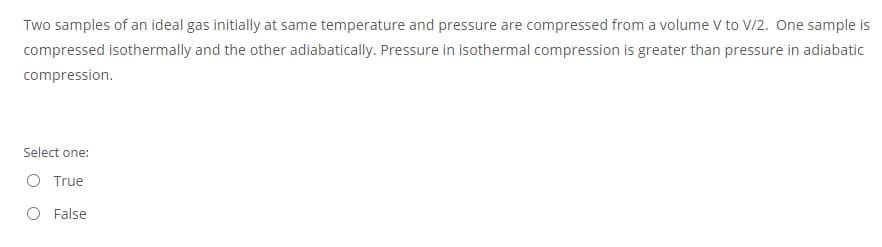 Two samples of an ideal gas initially at same temperature and pressure are compressed from a volume V to V/2. One sample is
compressed isothermally and the other adiabatically. Pressure in isothermal compression is greater than pressure in adiabatic
compression.
Select one:
O True
O False
